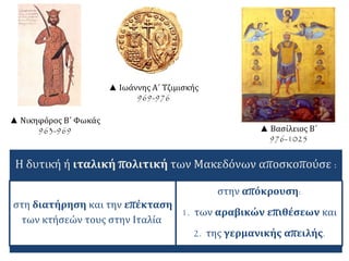 ▲ Νικηφόρος Β΄ Φωκάς 
963-969 
▲ Ιωάννης Α΄ Τζιμισκής 
969-976 
▲ Βασίλειος Β΄ 
976-1025 
Η δυτική ή ιταλική πολιτική των Μακεδόνων αποσκοπούσε : 
στη διατήρηση και την επέκταση 
των κτήσεών τους στην Ιταλία 
στην απόκρουση: 
1. των αραβικών επιθέσεων και 
2. της γερμανικής απειλής. 
 