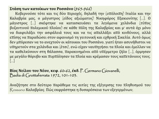 Στάση των κατοίκων του Ροσσάνο (965-966) 
Κυβερνούσε τότε και τις δύο περιοχές, δηλαδή την (υπόλοιπη) Ιταλία και την 
Καλαβρία μας, ο μάγιστρος (είδος αξιώματος) Νικηφόρος Εξακιονίτης [...]. Ο 
μάγιστρος [...] σκέφτηκε να κατασκευάσει τα λεγόμενα χελάνδια (τύπος 
βυζαντινού πολεμικού πλοίου) σε κάθε πόλη της Καλαβρίας και μ' αυτά όχι μόνο 
να διαφυλάξει την ασφάλειά τους και να τις απαλλάξει από κινδύνους, αλλά 
επίσης να παραδώσει στον αφανισμό τη γειτονική και εχθρική Σικελία. Αυτό όμως 
δεν μπόρεσαν να το ανεχτούν οι κάτοικοι του Ροσσάνο, γιατί ήταν ασυνήθιστοι να 
υπηρετούν στα χελάνδια και (έτσι), ενώ είχαν ναυπηγήσει τα πλοία και έμελλαν να 
τα καθελκύσουν στη θάλασσα, παρακινημένοι από υπέρμετρο ζήλο [...], όρμησαν 
με μεγάλο θόρυβο και πυρπόλησαν τα πλοία και κρέμασαν τους καπετάνιους τους. 
[...] 
Βίος Νείλου του Νέου, κεφ. 60-62, έκδ. P. GermanoGiovanelli, 
Badia di Grottaferrata 1972, 101-103. 
Αναζήτησε στο δεύτερο παράθεμα τις αιτίες της εξέγερσης του πληθυσμού του 
Rossano Καλαβρίας. Πώς εκφράστηκε η δυσαρέσκεια των εξεγερμένων; 
 