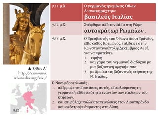▲ Όθων Α΄ 
http://commons. 
wikimedia.org/wiki/ 
951 μ.Χ Ο γερμανός ηγεμόνας Όθων 
Α' ανακηρύχτηκε 
βασιλεύς Ιταλίας 
962 μ.Χ. Στέφθηκε από τον πάπα στη Ρώμη 
αυτοκράτωρ Ρωμαίων . 
968 μ.Χ. Ο πρεσβευτής του Όθωνα Λιουτπράνδος, 
επίσκοπος Κρεμώνας, ταξίδεψε στην 
Κωνσταντινούπολη (Δεκέμβριος 968), 
για να προτείνει: 
1. ειρήνη 
2. και γάμο του γερμανού διαδόχου με 
μια βυζαντινή πριγκήπισσα, 
3. με προίκα τις βυζαντινές κτήσεις της 
Ν. Ιταλίας. 
Ο Νικηφόρος Φωκάς : 
1. απέρριψε τις προτάσεις αυτές, επικαλούμενος τη 
γερμανική επιθετικότητα εναντίον των ιταλικών του 
κτήσεων, 
2. και επιφύλαξε πολλές ταπεινώσεις στον Λιουτπράνδο 
που επέστρεψε άπρακτος στη Δύση. 
 