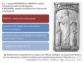 972: γάμος ΘΕΟΦΑΝΩΣ με ΟΘΩΝΑ Β΄ μεγάλη 
πολιτική και πολιτιστική σημασία. 
ΘΕΟΦΑΝΩ: φορέας του βυζαντινού πολιτισμού 
στη Γερμανία. 
ΟΘΩΝ Β΄: αλαζονική συμπεριφορά. 
Διέσχισε τη Ν. Ιταλία (που αποτελούσε 
βυζαντινό έδαφος). 
Συγκρούστηκε με τους Άραβες στον Κρότωνα 
(λιμάνι της Ν. Ιταλίας). 
Ηττήθηκε απ' αυτούς το 982. 
▲ Ελεφαντοστό, αναμνηστικό των γάμων του Όθωνα, διαδόχου του γερμανικού θρόνου 
και της Θεοφανώς, ανιψιάς του βυζαντινού αυτοκράτορα Ιωάννη Α΄ Τζιμισκή(969-976). 
10ος αιώνας. Paris, Musee duMoyen Age, Cluny. (CL. 392). 
 