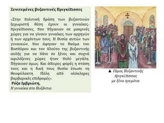 Ξενιτεμένες βυζαντινές Πριγκίπισσες 
«Στην πολιτική δράση των βυζαντινών 
ξεχωριστή θέση έχουν οι γυναίκες- 
πριγκίπισσες, που πήγαιναν σε μακρινές 
χώρες για να γίνουν γυναίκες των αρχηγών 
ή των αρχόντων τους. Η θυσία αυτών των 
γυναικών, που άφηναν το θαύμα του 
Βοσπόρου και τον πλούτο της βυζαντινής 
αυλής για να πάνε σε ξένες και συχνά 
αφιλόξενες χώρες ήταν πολύ μεγάλη. 
Πήγαιναν όμως. Και άπειρες φορές η στάση 
τους και η δική τους θυσία έσωσε τη 
Θεοφύλακτη Πόλη από ολόκληρες 
βαρβαρικές επιδρομές». 
Ρόζα Ιμβριώτη, 
Η γυναίκα στο Βυζάντιο 
▲ Γάμος Βυζαντινής 
π ριγκίπ ισσας 
με ξένο ηγεμόνα 
 