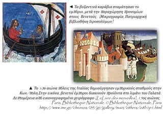 ◄ Τα βυζαντινά καράβια σταμάτησαν το 
εμπ όριο, μετά τηνπ αραχώρησηπ ρονομίων 
στους Βενετούς. ( Μικρογραφία, Πατριαρχική 
βιβλιοθήκη Ιεροσολύμων) 
▲ Το10ο αιώναπ όλεις της Ιταλίας δημιούργησαν εμπ ορικούς σταθμούς στην 
Κων/π ολη. Στην εικόνα, βενετοί έμπ οροι διακινούνπ ροϊόντα στο λιμάνι του Γαλατά. 
Λεπ τομέρεια απ ό εικονογραφημένο χειρόγραφο(LeLivre des merveilles), 15ος αιώνας. 
Paris, Bibliotheque Nationale. © Bibliotheque Nationale, Paris 
http://www.ime.gr/chronos/09/gr/gallery/main/others/o8b1p1.html 
 