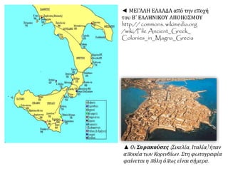 ◄ ΜΕΓΑΛΗ ΕΛΛΑΔΑ από την εποχή 
του Β΄ ΕΛΛΗΝΙΚΟΥ ΑΠΟΙΚΙΣΜΟΥ 
http:// commons. wikimedia.org 
/wiki/File Ancient_Greek_ 
Colonies_in_Magna_Grecia 
▲ Οι Συρακούσες( Σικελία, Ιταλία) ήταν 
απ οικία των Κορινθίων. Στη φωτογραφία 
φαίνεται ηπ όλη όπ ως είναι σήμερα. 
 