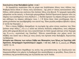 Σικελιώτες στην Καλαβρία (μέσα 10 αι.) 
Οι Ισμαηλίτες κυρίευσαν όλη τη χώρα και λεηλάτησαν όλους τους τόπους της. 
Φοβερή πείνα έπεσε σ' όλους τους κατοίκους - όχι μόνο σ' όσους κατοικούσαν στις 
πόλεις, αλλά ακόμη και εκείνους που ζούσαν πάνω στα βουνά. Τι τρομερή τραγωδία 
μπορούσε να δει κανείς, τι δυστυχία φανερώθηκε! Πολλοί Χριστιανοί έφαγαν τότε τις 
σάρκες των αγαπημένων τους παιδιών [...]. Παιδιά έφαγαν τις σάρκες άτυχων γονιών, 
και αδέλφια τις σάρκες αδελφών τους. [...] Η πείνα ήταν τόσο ανυπόφορη, που η 
φύση χτυπούσε και κατάβρόχθιζε τον εαυτό της. Τόσο μεγάλη ασέβεια έβλεπε ο ήλιος 
σ' αυτή την περιοχή [...]. 
Τότε ο άγιος Σάββας εξασφάλισε τη σωτηρία όχι μόνο στους οικείους του [που 
ζούσαν στην πόλη Collesano] αλλά και άλλους πολλούς ανθρώπους: τους οδήγησε 
μέσα από ερημικά βουνά και τους εγκατέστησε σε πολύ οχυρά κάστρα (στην περιοχή 
της Rametta, ανατολικά της Σικελίας). Έπειτα εγκατέλειψε στο μέρος αυτό (το 
πλήθος του λαού) και ο ίδιος με τους γονείς του έφτασε στην Καλαβρία, περνώντας 
τη θάλασσα. 
Ιστορία και έπαινος των αγίων Σάβα και Μακαρίου των Νέων εκ Σικελίας υπό 
Ορέστου, πατριάρχου Ιεροσολύμων (αρχές 11ου αι.), έκδ. Io. Cozza-Luzi (Ρώμη 
1893) 13-14. 
Μελέτησε στο πρώτο παράθεμα τις αιτίες της μετανάστευσης των Σικελιωτών και 
παρακολούθησε στο χάρτη τη διαδρομή που ακολούθησαν οι φυγάδες. Ποιες ήταν οι 
συνέπειες της μετανάστευσης για τη Σικελία και τη Ν. Ιταλία; 
 