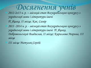 Досягнення учнів 
 2012-2о13 н. р. – міський етап Всеукраїнського конкурсу з 
української мови і літератури імені 
П. Яцика, ІІ місце, Как Самір 
 2013 -2014 н. р. - міський етап Всеукраїнського конкурсу з 
української мови і літератури імені П. Яцика, 
Добровольський Владислав, ІІ місце; Кириллова Марина, ІІІ 
місце 
 ІІІ місце Матуляк Сергій 
 