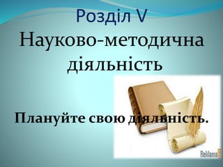 Розділ V 
Науково-методична 
діяльність 
Плануйте свою діяльність. 
 