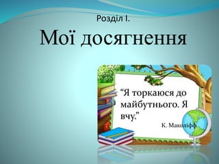 Розділ I. 
Мої досягнення 
“Я торкаюся до 
майбутнього. Я 
вчу.” 
К. Маколіфф 
 