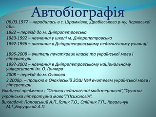 Автобіографія 
 06.03.1977 – народилась в с. Шрамківка, Драбівського р-ну, Черкаської 
обл. 
 1982 – переїзд до м. Дніпропетровська 
 1983-1992 – навчання у школі м. Дніпропетровська 
 1992-1996 – навчання в Дніпропетровському педагогічному училищі 
 1996-2008 – вчитель початкових класів та української мови і 
літератури 
 1997-2002 – навчання в Дніпропетровському національному 
університеті ім. О. Гончара 
 2008 – переїзд до м. Очакова 
 З 2008р. – працюю в Очаківській ЗОШ №4 вчителем української мови і 
літератури 
Улюблені предмети : “Основи педагогічної майстерності”,”Сучасна 
українська літературна мова”,”Психологія”. 
Викладачі: Поповський А.П.,Голик Т.О., Олійник Т.П., Ковальчук 
М.І.,Боруцький А.П. 
 