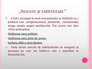 ,,IMAGINE ŞI SĂRBĂTOARE’’
 Cînd e decupată în mod corespunzător şi înobilată cu o
ţesătură care complimentează purtătorul, vestimentaţia
atrage atenţia asupra purtătorului. Dar acesta este doar
vîrful aisbergului:
 Uniforma unui poliţist;
 Uniforma unui pilot de avion;
 Jacheta albă a unui doctor;
 Toate aceste articole de îmbrăcăminte ne asiugură că
persoana pe care am întîlnit-o este o autoritate în
domeniul său.
 