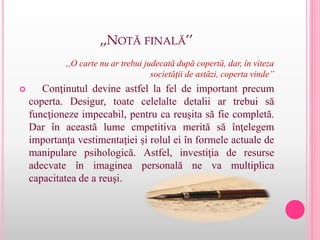 ,,NOTĂ FINALĂ’’
,,O carte nu ar trebui judecată după copertă, dar, în viteza
societăţii de astăzi, coperta vinde’’
 Conţinutul devine astfel la fel de important precum
coperta. Desigur, toate celelalte detalii ar trebui să
funcţioneze impecabil, pentru ca reuşita să fie completă.
Dar în această lume cmpetitiva merită să înţelegem
importanţa vestimentaţiei şi rolul ei în formele actuale de
manipulare psihologică. Astfel, investiţia de resurse
adecvate în imaginea personală ne va multiplica
capacitatea de a reuşi.
 
