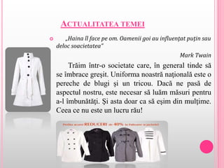 ACTUALITATEA TEMEI
 „Haina îl face pe om. Oamenii goi au influenţat puţin sau
deloc soacietatea”
Mark Twain
Trăim într-o societate care, în general tinde să
se îmbrace greşit. Uniforma noastră naţională este o
pereche de blugi şi un tricou. Dacă ne pasă de
aspectul nostru, este necesar să luăm măsuri pentru
a-l îmbunătăţi. Şi asta doar ca să eşim din mulţime.
Ceea ce nu este un lucru rău!
 