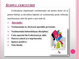 SCOPUL CERCETĂRII
Evidenţierea importanţei vestimentaţiei atît pentru femei cît şi
pentru bărbaţi, şi dovedirea faptului că vestimentaţia poate influenţa
transformarea stării de spirit a unui individ.
 Sarcinile:
 Vestimentaţia ne afectează apariţiile personale;
 Vestimentaţia îmbunătăţeşte disciplina;
 Cum aspectul tău îi afectează pe alţii;
 Puterea culorii şi a imprimeului;
 Ipoteze pozitive;
 Nota finală;
 