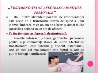 ,,VESTIMENTAŢIA NE AFECTEAZĂ APARIŢIILE
PERSONALE’’
 Unul dintre atributele pozitive ale vestimentaţiei
este acela de a transforma starea de spirit a unui
individ. Îmbracă-te ca un om de afaceri şi aimai multe
şanse de a acţiona ca un om de afaceri.
 Ce fac femeile cu depresia de dimineaţă:
Femeile folosesec puterea garderobei personale
pentru a-şi îmbunătăţi starea de spirit. Efectul de
transformare este puternic şi eficient instantaneu,
ceia ce este cel mai uimitor este faptul că atît de
puţini bărbaţi îl utitlizează.
 
