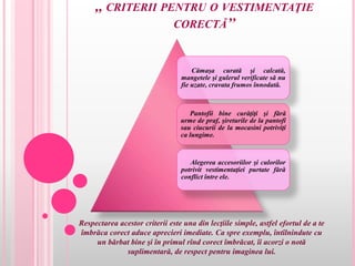 ,, CRITERII PENTRU O VESTIMENTAŢIE
CORECTĂ’’
Respectarea acestor criterii este una din lecţiile simple, astfel efortul de a te
îmbrăca corect aduce aprecieri imediate. Ca spre exemplu, întîlnindute cu
un bărbat bine şi în primul rînd corect îmbrăcat, îi acorzi o notă
suplimentară, de respect pentru imaginea lui.
Cămaşa curată şi calcată,
mangetele şi gulerul verificate să nu
fie uzate, cravata frumos înnodată.
Pantofii bine curăţiţi şi fără
urme de praf, şireturile de la pantofi
sau ciucurii de la mocasini potriviţi
ca lungime.
Alegerea accesoriilor şi culorilor
potrivit vestimentaţiei purtate fără
conflict între ele.
 