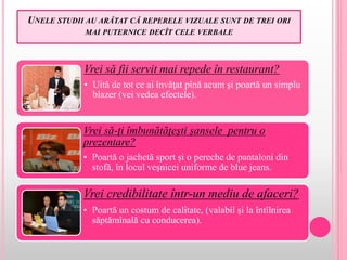 UNELE STUDII AU ARĂTAT CĂ REPERELE VIZUALE SUNT DE TREI ORI
MAI PUTERNICE DECÎT CELE VERBALE
Vrei să fii servit mai repede în restaurant?
• Uită de tot ce ai învăţat pînă acum şi poartă un simplu
blazer (vei vedea efectele).
Vrei să-ţi îmbunătăţeşti şansele pentru o
prezentare?
• Poartă o jachetă sport şi o pereche de pantaloni din
stofă, în locul veşnicei uniforme de blue jeans.
Vrei credibilitate într-un mediu de afaceri?
• Poartă un costum de calitate, (valabil şi la întîlnirea
săptămînală cu conducerea).
 