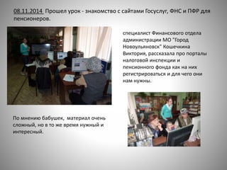 08.11.2014 Прошел урок - знакомство с сайтами Госуслуг, ФНС и ПФР для
пенсионеров.
специалист Финансового отдела
администрации МО "Город
Новоульяновск" Кошечкина
Виктория, рассказала про порталы
налоговой инспекции и
пенсионного фонда как на них
регистрироваться и для чего они
нам нужны.
По мнению бабушек, материал очень
сложный, но в то же время нужный и
интересный.
 