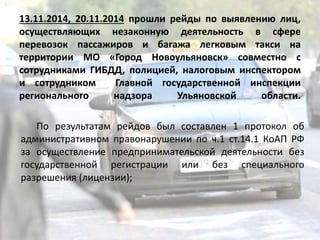 13.11.2014, 20.11.2014 прошли рейды по выявлению лиц,
осуществляющих незаконную деятельность в сфере
перевозок пассажиров и багажа легковым такси на
территории МО «Город Новоульяновск» совместно с
сотрудниками ГИБДД, полицией, налоговым инспектором
и сотрудником Главной государственной инспекции
регионального надзора Ульяновской области.
По результатам рейдов был составлен 1 протокол об
административном правонарушении по ч.1 ст.14.1 КоАП РФ
за осуществление предпринимательской деятельности без
государственной регистрации или без специального
разрешения (лицензии);
 