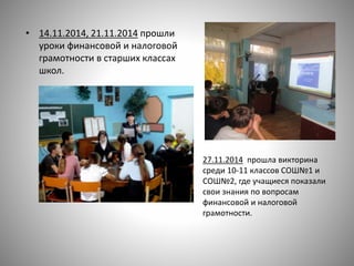 • 14.11.2014, 21.11.2014 прошли
уроки финансовой и налоговой
грамотности в старших классах
школ.
27.11.2014 прошла викторина
среди 10-11 классов СОШ№1 и
СОШ№2, где учащиеся показали
свои знания по вопросам
финансовой и налоговой
грамотности.
 