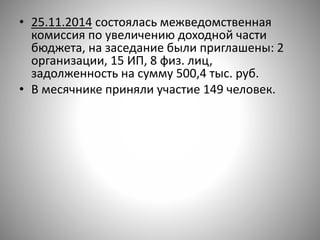 • 25.11.2014 состоялась межведомственная
комиссия по увеличению доходной части
бюджета, на заседание были приглашены: 2
организации, 15 ИП, 8 физ. лиц,
задолженность на сумму 500,4 тыс. руб.
• В месячнике приняли участие 149 человек.
 