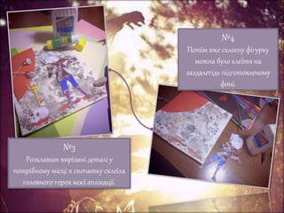 №3
Розклавши вирізані деталі у
потрібному місці я спочатку склеїла
головного героя моєї аплікації.
№4
Потім вже склеєну фігурку
можна було клеїти на
заздалегідь підготовленому
фоні.
 