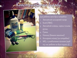 Для роботи мені було потрібно:
1. Звичайний кольоровій папір.
2. Клей (ПВА).
3. Звичайній олівець, чорна гельова
ручка.
4. Гумка.
5. Ножиці (бажано маленькі)
6. Кольорові оліьвці (за потребою)
7. MP3 з улюбленими піснями (щоб
під час роботи не було нудно :з).
 