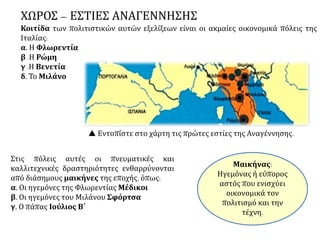 ΧΩΡΟΣ – ΕΣΤΙΕΣ ΑΝΑΓΕΝΝΗΣΗΣ
Κοιτίδα των πολιτιστικών αυτών εξελίξεων είναι οι ακμαίες οικονομικά πόλεις της
Ιταλίας:
α. Η Φλωρεντία
β .Η Ρώμη
γ .Η Βενετία
δ. Το Μιλάνο
Στις πόλεις αυτές οι πνευματικές και
καλλιτεχνικές δραστηριότητες ενθαρρύνονται
από διάσημους μαικήνες της εποχής, όπως:
α. Οι ηγεμόνες της Φλωρεντίας Μέδικοι
β. Οι ηγεμόνες του Μιλάνου Σφόρτσα
γ. Ο πάπας Ιούλιος Β΄
 Εντοπίστε στο χάρτη τις πρώτες εστίες της Αναγέννησης.
Μαικήνας:
Ηγεμόνας ή εύπορος
αστός που ενισχύει
οικονομικά τον
πολιτισμό και την
τέχνη.
 