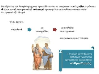 Ο άνθρωπος της Αναγέννησης στη προσπάθειά του να εκφράσει τις νέες αξίες στράφηκε
 προς τον ελληνορωμαϊκό πολιτισμό προκειμένου να αντλήσει τον αναγκαίο
πνευματικό εξοπλισμό.
Έτσι, άρχισε :
να μελετά,
να
μεταφράζει,
να σχολιάζει
συστηματικά
τους αρχαίους συγγραφείς.
Η στροφή αυτή προς τη
βαθύτερη γνώση της
αρχαιότητας ονομάστηκε
ανθρωπισμός.
 