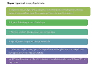 α.ΤαξιδεύουνσεολόκληρητηνΕυρώπηγιαναδιαδώσουντιςιδέεςτους,δημιουργώνταςένα
δίκτυοσχέσεωνκαιπολιτισμού,πουονομάστηκεΠολιτεία των Γραμμάτων.
β. Έχουν βαθύ θρησκευτικό αίσθημα.
γ. Ασκούν κριτική στις μεσαιωνικές αντιλήψεις.
δ. Αγωνίζονται για μια καλύτερη κοινωνία.
ε. Γράφουν στη λατινική, η οποία παραμένει η κοινή γλώσσα των ανθρώπων
των γραμμάτων και της Εκκλησίας.
στ. Υπερασπίζονται τις εθνικές γλώσσες, στις οποίες συνθέτουν πολλά από τα
έργα τους.
Χαρακτηριστικά των ανθρωπιστών:
 