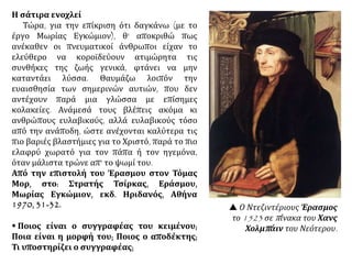Η σάτιρα ενοχλεί
Τώρα, για την επίκριση ότι δαγκάνω (με το
έργο Μωρίας Εγκώμιον), θ' αποκριθώ πως
ανέκαθεν οι πνευματικοί άνθρωποι είχαν το
ελεύθερο να κοροϊδεύουν ατιμώρητα τις
συνθήκες της ζωής γενικά, φτάνει να μην
καταντάει λύσσα. Θαυμάζω λοιπόν την
ευαισθησία των σημερινών αυτιών, που δεν
αντέχουν παρά μια γλώσσα με επίσημες
κολακείες. Ανάμεσά τους βλέπεις ακόμα κι
ανθρώπους ευλαβικούς, αλλά ευλαβικούς τόσο
από την ανάποδη, ώστε ανέχονται καλύτερα τις
πιο βαριές βλαστήμιες για το Χριστό, παρά το πιο
ελαφρύ χωρατό για τον πάπα ή τον ηγεμόνα,
όταν μάλιστα τρώνε απ' το ψωμί του.
Από την επιστολή του Έρασμου στον Τόμας
Μορ, στο: Στρατής Τσίρκας, Εράσμου,
Μωρίας Εγκώμιον, εκδ. Ηριδανός, Αθήνα
1970, 31-32.
 Ποιος είναι ο συγγραφέας του κειμένου;
Ποια είναι η μορφή του; Ποιος ο αποδέκτης;
Τι υποστηρίζει ο συγγραφέας;
 Ο Ντεζιντέριους Έρασμος
το 1523 σε πίνακα του Χανς
Χολμπάιν του Νεότερου.
 