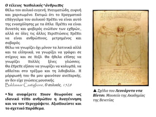 Ο τέλειος "καθολικός" άνθρωπος
Θέλω τον αυλικό ευγενή, πνευματώδη, ευφυή
και χαριτωμένο. Εκτιμώ ότι το πραγματικό
επάγγελμα του αυλικού πρέπει να είναι αυτό
της ενασχόλησης με τα όπλα. Πρέπει να είναι
δυνατός και φοβερός ενώπιον των εχθρών,,
αλλά σε όλες τις άλλες περιπτώσεις πρέπει
να είναι ανθρώπινος, μετρημένος και
σοβαρός.
Θέλω να γνωρίζει όχι μόνον τα λατινικά αλλά
και τα ελληνικά, να γνωρίζει να γράφει σε
στίχους και σε πεζό. Θα ήθελα επίσης να
γνωρίζει πολλές ξένες γλώσσες.
Θα έπρεπε εξίσου να γνωρίζει να κολυμπά, να
αθλείται στο τρέξιμο και τη λιθοβολία.. Η
μόρφωσή του θα μου φαινόταν ανεπαρκής,
αν δεν είχε γνώσεις μουσικής.
Baldassar Castiglione, Ο αυλικός, 1528
 Να αναφέρετε ποιον θεωρούσε ως
ιδανικό τύπο ανθρώπου η Αναγέννηση
και να τον περιγράψετε. Αξιοποιείστε και
το σχετικό παράθεμα.
 Σχέδιο του Λεονάρντο ντα
Βίντσι. Μουσείο της Ακαδημίας
της Βενετίας
 