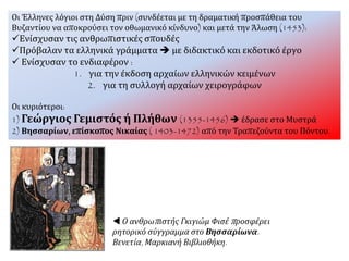 Οι Έλληνες λόγιοι στη Δύση πριν (συνδέεται με τη δραματική προσπάθεια του
Βυζαντίου να αποκρούσει τον οθωμανικό κίνδυνο) και μετά την Άλωση (1453):
Ενίσχυσαν τις ανθρωπιστικές σπουδές
Πρόβαλαν τα ελληνικά γράμματα  με διδακτικό και εκδοτικό έργο
 Ενίσχυσαν το ενδιαφέρον :
1. για την έκδοση αρχαίων ελληνικών κειμένων
2. για τη συλλογή αρχαίων χειρογράφων
Οι κυριότεροι:
1) Γεώργιος Γεμιστός ή Πλήθων (1355-1456)  έδρασε στο Μυστρά
2) Βησσαρίων, επίσκοπος Νικαίας ( 1403-1472) από την Τραπεζούντα του Πόντου.
 Ο ανθρωπιστής Γκιγιώμ Φισέ προσφέρει
ρητορικό σύγγραμμα στο Βησσαρίωνα.
Βενετία, Μαρκιανή Βιβλιοθήκη.
 