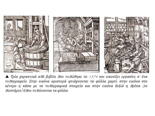 Η εφεύρεση της τυπογραφίας  τ0 κοσμοϊστορικό αυτό γεγονός επέδρασε αποφασιστικά
στη διάδοση της ΑΝΑΓΕΝΝΗΣΗΣ και του ΑΝΘΡΩΠΙΣΜΟΥ.
Γύρω στο 1450, ο Ιωάννης Γουτεμβέργιος ( Μαγεντία
Γερμανίας) χρησιμοποίησε  κινητά μεταλλικά στοιχεία για
την εκτύπωση των βιβλίων.
• Η ανακάλυψη διαδόθηκε με μεγάλη ταχύτητα. Το 1500 λειτουργούσαν
τυπογραφεία σε 236 πόλεις της Ευρώπης και είχαν ήδη εκδοθεί 30-35
χιλιάδες τίτλοι βιβλίων.
Αν και τα τυπωμένα πλέον βιβλία ήταν φθηνότερα και
λιγότερο ογκώδη σε σχέση με τα μεσαιωνικά, μόνο οι
άνθρωποι των πόλεων  κοινωνοί της γνώσης.
• Ο περισσότερος κόσμος ήταν αναλφάβητος και αμέτοχος στις εξελίξεις.
Ωστόσο, η αρχή έγινε  οι άνθρωποι ολοένα προσπαθούσαν για
βελτίωση της θέσης τους στην κοινωνία.
 