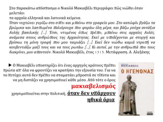 Κατά το 16ο αι. παρατηρείται λογοτεχνική ανανέωση με τη
χρήση των εθνικών γλωσσών και με τον εμπλουτισμό της θεματολογίας.
ΧΩΡΑ ΣΥΓΓΡΑΦΕΑΣ ΕΡΓΟ ΘΕΣΗ
ΓΑΛΛΙΑ Μισέλ ντε
Μονταίν
(1533-1592)
Δοκίμια
ΙΣΠΑΝΙΑ Μινγκουέλ ντε
Θερβάντες
(1547-1616)
περίφημο
μυθιστόρημα
Δον Κιχώτης
ΑΓΓΛΙΑ Ουίλλιαμ
Σαίξπηρ
(1564-1616)
θεατρικά
αριστουργήματα
(Άμλετ, Μάκβεθ,
Οθέλλος)
ΙΤΑΛΙΑ Νικολό
Μακιαβέλλι
(1469-1527)
Ο Ηγεμόνας Αναλύει την τακτική που ακολουθεί
ο ηγεμόνας για την κατάκτηση της
εξουσίας. Ανεξαρτητοποιεί την
πολιτική επιστήμη από τη θεολογία
και την ηθική: «ο σκοπός αγιάζει
τα μέσα».
 