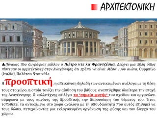 Οι καλλιτέχνες
εφαρμόζουν
 προοπτική,
(αίσθηση του
βάθους) στις
απεικονίσεις, και
 τεχνική της
φωτοσκίασης.
ΤΕΧΝΟΤΡΟΠΙΑ
 δε διστάζει να
απεικονίζει το
γυμνό σώμα
 να προβάλει
μύθους της
αρχαιότητας
και τη φύση
 παράλληλα
με το
θρησκευτικό
συναίσθημα.
ΖΩΓΡΑΦΙΚΗ
Γνώρισε μεγάλη
ανάπτυξη.
ΓΛΥΠΤΙΚΗ
Τεχνίτες ή
καλλιτέχνες:
δημιουργική
αντιγραφή από
την κλασική
αρχαιότητα.
ΑΡΧΙΤΕΚΤΟΝΙΚΗ
Η τέχνη της περιόδου αποτύπωσε με τον καλύτερο τρόπο την ιδεολογία της
Αναγέννησης.
 