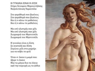  Σάντρο Μποτιτσέλι
(Sandro Botticelli, 1445-
1510), "Η γέννηση της
Αφροδίτης" (1484), 1,75 x
2,79 μ., τέμπερα επάνω σε
μουσαμά, Φλωρεντία,
Πινακοθήκη Ουφίτσι.
ΑΝΑΛΥΣΗ ΕΡΓΟΥ: O Μποτιτσέλι, στα μυθολογικά του θέματα, εργάστηκε για την
ανάδειξη της γυναικείας χάρης και την απόδοση των συναισθημάτων. Δίνει έμφαση στα
διακοσμητικά στοιχεία και προτιμά τη γραμμή, ενώ τα χρώματα χάνουν την έντασή
τους. Στα κυριότερα έργα του, όπως είναι και "Η γέννηση της Αφροδίτης" , ο Μποτιτσέλι
αποδίδει με χάρη τις ήρεμες κινήσεις και τη λεπτή έκφραση των προσώπων. Το
ξέσπασμα της ανοιξιάτικης φύσης συνοδεύει τη γέννηση της θεάς της ομορφιάς. Η
Αφροδίτη γεννήθηκε, σύμφωνα με το μύθο, στη θάλασσα και, καθώς την οδηγούσε προς
τη στεριά ο άνεμος, μία Ώρα, προστάτιδα της ευημερίας, τη σκέπασε με το μανδύα της
φύσης. Ο Μποτιτσέλι, χρησιμοποιώντας διάφανα χρώματα, καλύπτει τα σημεία φυγής
της προοπτικής, μεγαλώνοντας έτσι την ατμοσφαιρική ένταση του πίνακα.
 