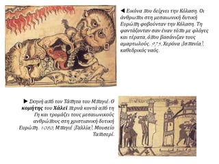  Εικόνα που δείχνει την Κόλαση. Οι
άνθρωποι στη μεσαιωνική δυτική
Ευρώπη φοβούνταν την Κόλαση. Τη
φαντάζονταν σαν έναν τόπο με φλόγες
και τέρατα, όπου βασάνιζαν τους
αμαρτωλούς. 975, Χερόνα (Ισπανία),
καθεδρικός ναός.
 Σκηνή από τον Τάπητα του Μπαγιέ: Ο
κομήτης του Χάλεϊ περνά κοντά από τη
Γη και τρομάζει τους μεσαιωνικούς
ανθρώπους στη χριστιανική δυτική
Ευρώπη. 1080, Μπαγιέ (Γαλλία), Μουσείο
Ταπισερί.
 