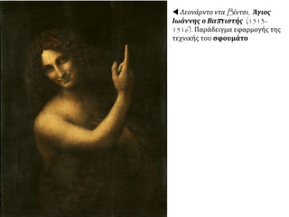 Καλλιτεχνικά επηρεάστηκε από το
ανθρωπιστικό πνεύμα και την τεχνική της
προοπτικής (Ευαγγελισμός).
Αργότερα επινόησε την τεχνική της
διαβάθμισης (sfumato) με την
εξαφάνιση των περιγραμμάτων δίνει την
αίσθηση μιας ελαφριάς ομίχλης γύρω από
τα σχήματα, προκαλώντας έτσι μια
εντύπωση γλυκύτητας, ποίησης και
μυστηρίου
ΕΡΓΑ: Παρθένος των Βράχων, Τζοκόντα.
Καλλιτέχνης, αρχιτέκτονας, μηχανικός, εφευρέτης,
= ενσαρκώνει τον οικουμενικό άνθρωπο
 Λεονάρντο ντα
Βίντσι, Μόνα Λίζα ή
Τζοκόντα, περίπου
1505. Ελαιογραφία σε
μουσαμά. Παρίσι,
Λούβρο.
■ Πώς αξιοποιείται
στον πίνακα αυτό η
τεχνική της
διαβάθμισης;
 