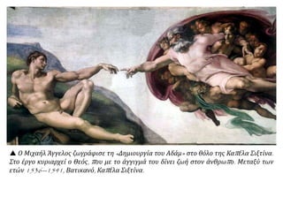 Συνδυάζει χαρακτηριστικά της αρχαίας ελληνικής τέχνης και τάσεις της εποχής του.
θεωρείται αρχηγός της Φλωρεντινής Σχολής και διακρίθηκε ως
:
ζωγράφος, γλύπτης,
αρχιτέκτονας
,
ποιητής.
 Μιχαήλ Άγγελος, Η
δημιουργία του Αδάμ, 1508-
1512. Λεπτομέρεια από την
τοιχογραφία της Καπέλα
Σιξτίνα, Βατικανό.
■ Μπορείτε να βρείτε
στοιχεία από την εικόνα που
να επιβεβαιώνουν τις
ιδιότητες και τα
χαρακτηριστικά της τέχνης
του Μιχαήλ Άγγελου;
 