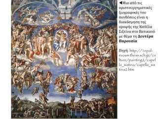  Ο Μιχαήλ Άγγελος ζωγράφισε τη «Δημιουργία του Αδάμ» στο θόλο της Καπέλα Σιξτίνα.
Στο έργο κυριαρχεί ο Θεός, που με το άγγιγμά του δίνει ζωή στον άνθρωπο. Μεταξύ των
ετών 1536--1541, Βατικανό, Καπέλα Σιξτίνα.
 