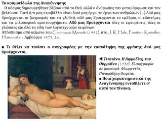 Το κοσμοείδωλο της Αναγέννησης
Ο κόσμος δημιουργήθηκε βέβαια από το Θεό, αλλά ο άνθρωπος τον μεταμόρφωσε και τον
βελτίωσε. Γιατί ό,τι μας περιβάλλει είναι δικό μας έργο, το έργο των ανθρώπων [...].Από μας
προέρχονται οι ζωγραφιές και τα γλυπτά, από μας προέρχονται το εμπόριο, οι επιστήμες
και τα φιλοσοφικά αριστουργήματα. Από μας προέρχονται όλες οι εφευρέσεις, όλες οι
γλώσσες και όλα τα είδη των λογοτεχνικών κειμένων.
Απόσπασμα από κείμενο του Chianozzo Manetti (1452), στο J. R. Hale, Fursten, Kunstler,
Humanisten, Αμβούργο 1973, 26.
■ Τι θέλει να τονίσει ο συγγραφέας με την επανάληψη της φράσης Από μας
προέρχονται;
 Τιτσιάνο. Η Αφροδίτη του
Ουρμπίνο (1538). Ελαιογραφία
σε μουσαμά. Φλωρεντία,
Πινακοθήκη Ουφίτσι.
■ Ποιά χαρακτηριστικά της
Αναγέννησης εντοπίζετε σ'
αυτό τον πίνακα;
 