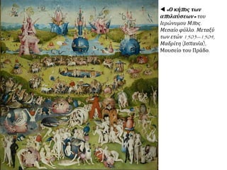 ΑΝΑΛΥΣΗ ΕΡΓΟΥ: Το έργο του
καλλιτέχνη βρίσκεται μακριά από τον
Ουμανισμό της Αναγέννησης. Είναι
κοντά στο δαιμονικό στοιχείο των
δοξασιών και των μύθων του
Μεσαίωνα, που φαίνεται ότι
εξακολουθούσαν να υπάρχουν στη
σκέψητωνανθρώπων.Εκφραστήςτης
κρίσηςπουπερνάηθρησκευτικήπίστη
κατάτηνπερίοδοτηςμετάβασηςαπότο
Μεσαίωνα στις νέες αρχές της
Αναγέννησης, ζωγραφίζει το
Χριστό ανάμεσα σε άσχημα
πρόσωπα, μορφές δαιμονικές,
μάσκες των πιο ταπεινών
ενστίκτων, σε ένα χώρο
κλειστοφοβικό, χωρίς διέξοδο. Το
εγκλωβισμένο πρόσωπο του
Χριστού ανάμεσά τους μοιάζει
να δηλώνει το μάταιο της θυσίας
του για τον άνθρωπο, που
αρνείται να δει πέρα από τα
προσωπικά του μίση και πάθη.
 Ιερώνυμος Μπος (Hieronymus Bosch,1450-1516),
"O εμπαιγμός του Χριστού" (1502), ελαιογραφία, 0,80 x
1,04 μ., Πανεπιστήμιο Πρίνστον, Μουσείο Τέχνης.
 