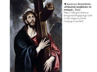  Δομήνικος Θεοτοκόπουλος (El Greco, 1541 -
1614), "Η ταφή του κόμη Οργκάθ" (1586), Τολέδο,
ναός του Σάντο Τομέ.
ΑΝΑΛΥΣΗ ΕΡΓΟΥ: Το θέμα αναφέρεται στην
παράδοση για ένα θαύμα του 14ου αιώνα,
σύμφωνα με την οποία ο Άγιος Αυγουστίνος και ο
Άγιος Στέφανος εμφανίστηκαν για να δοξάσουν τον
κόμη Οργκάθ, ευεργέτη της εποχής, κατά την ώρα
της ταφής του. Η σύνθεση χωρίζεται σε δύο
τμήματα, καθώς η σειρά των ευγενών που
εικονογραφούνται με μορφές συγχρόνων του
Γκρέκο χωρίζει τον επίγειο από τον ουράνιο κόσμο.
Στο κάτω μέρος, το γήινο, στο οποίο οι Άγιοι
μπλέκονται με τους ανθρώπους, η ζωγραφική του
καλλιτέχνη ακολουθεί σε μεγάλο βαθμό την
αναγεννησιακή παράδοση. Στο επάνω μέρος, το
ουράνιο, κυριαρχεί το μανιεριστικόστοιχείο, καθώς οι
μορφές αποδίδονται επιμηκυσμένες, με έντονες
προοπτικές βραχύνσεις, έντονες περιελίξειςσωμάτων,
πυκνές ως προς τη σύνθεση. Ανάμεσα στους
ευγενείς (στο αριστερό μέρος του πίνακα) ο άνδρας
που κοιτά το θεατή θεωρείται ότι έχει τη μορφή
του Γκρέκο, ενώ το μικρό παιδί στο πρώτο επίπεδο
ταυτίζεται με το γιο του.
 Μπορείτε να την εντοπίσετε
στον πίνακα αυτό μερικά από τα
χαρακτηριστικά γνωρίσματα του
καλλιτέχνη;
 