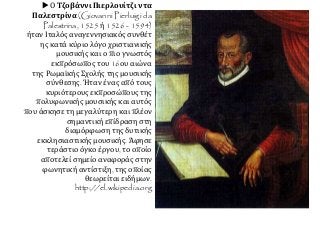  Ο Τζοβάννι Πιερλουίτζι ντα
Παλεστρίνα (Giovanni Pierluigi da
Palestrina, 1525 ή 1526 - 1594)
ήταν Ιταλός αναγεννησιακός συνθέτ
ης κατά κύριο λόγο χριστιανικής
μουσικής και ο πιο γνωστός
εκπρόσωπος του 16ου αιώνα
της Ρωμαϊκής Σχολής της μουσικής
σύνθεσης. Ήταν ένας από τους
κυριότερους εκπροσώπους της
πολυφωνικής μουσικής και αυτός
που άσκησε τη μεγαλύτερη και πλέον
σημαντική επίδραση στη
διαμόρφωση της δυτικής
εκκλησιαστικής μουσικής. Άφησε
τεράστιο όγκο έργου, το οποίο
αποτελεί σημείο αναφοράς στην
φωνητική αντίστιξη, της οποίας
θεωρείται ειδήμων.
http://el.wikipedia.org
 