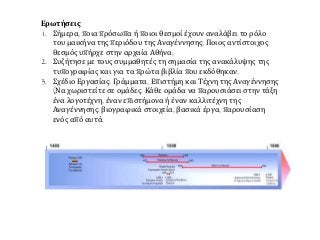 Ερωτήσεις
1. Σήμερα, ποια πρόσωπα ή ποιοι θεσμοί έχουν αναλάβει το ρόλο
του μαικήνα της περιόδου της Αναγέννησης; Ποιος αντίστοιχος
θεσμός υπήρχε στην αρχαία Αθήνα;
2. Συζήτησε με τους συμμαθητές τη σημασία της ανακάλυψης της
τυπογραφίας και για τα πρώτα βιβλία που εκδόθηκαν.
3. Σχέδιο Εργασίας: Γράμματα, Επιστήμη και Τέχνη της Αναγέννησης
(Να χωριστείτε σε ομάδες. Κάθε ομάδα να παρουσιάσει στην τάξη
ένα λογοτέχνη, έναν επιστήμονα ή έναν καλλιτέχνη της
Αναγέννησης: βιογραφικά στοιχεία, βασικά έργα, παρουσίαση
ενός από αυτά.
 