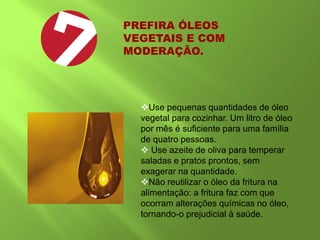 PREFIRA ÓLEOS
VEGETAIS E COM
MODERAÇÃO.
Use pequenas quantidades de óleo
vegetal para cozinhar. Um litro de óleo
por mês é suficiente para uma família
de quatro pessoas.
 Use azeite de oliva para temperar
saladas e pratos prontos, sem
exagerar na quantidade.
Não reutilizar o óleo da fritura na
alimentação: a fritura faz com que
ocorram alterações químicas no óleo,
tornando-o prejudicial à saúde.
 