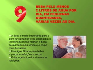 BEBA PELO MENOS
2 LITROS DE ÁGUA POR
DIA, EM PEQUENAS
QUANTIDADES,
VÁRIAS VEZES AO DIA.
A água é muito importante para o
bom funcionamento do organismo: o
intestino funciona melhor, a boca
se mantém mais úmida e o corpo
mais hidratado.
Use água filtrada para beber
e preparar refeições e sucos.
Evite ingerir líquidos durante as
refeições.
 