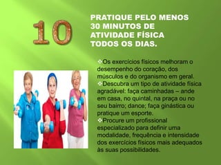 PRATIQUE PELO MENOS
30 MINUTOS DE
ATIVIDADE FÍSICA
TODOS OS DIAS.
Os exercícios físicos melhoram o
desempenho do coração, dos
músculos e do organismo em geral.
Descubra um tipo de atividade física
agradável: faça caminhadas – ande
em casa, no quintal, na praça ou no
seu bairro; dance; faça ginástica ou
pratique um esporte.
Procure um profissional
especializado para definir uma
modalidade, frequência e intensidade
dos exercícios físicos mais adequados
às suas possibilidades.
 