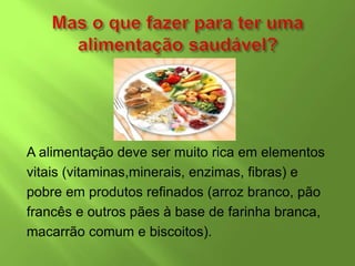 A alimentação deve ser muito rica em elementos
vitais (vitaminas,minerais, enzimas, fibras) e
pobre em produtos refinados (arroz branco, pão
francês e outros pães à base de farinha branca,
macarrão comum e biscoitos).
 