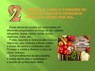 AUMENTE E VARIE O CONSUMO DE
LEGUMES, FRUTAS E VERDURAS.
COMA-OS 5 VEZES POR DIA.
Esses alimentos podem ser consumidos em
diferentes preparações ao longo do dia: saladas,
refogados, sopas, caldos, tortas, sucos,
vitaminas, bolos, etc.
Frutas, legumes e verduras são ricos em
vitaminas, sais minerais e fibras: evitam
a prisão de ventre e contribuem para
Proteger a saúde e diminuir o risco de
várias doenças.
Compre alimentos da época(safra)
e esteja atento para a qualidade e
o estado de conservação deles.
 