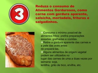 Reduza o consumo de
Alimentos Gordurosos, como
carne com gordura aparente,
salsicha, mortadela, frituras e
salgadinhos.
Consuma o mínimo possível de
alimentos fritos: prefira preparações
assadas, grelhadas e cozidas.
Retire a gordura aparente das carnes e
a pele das aves antes
de prepará-las.
Alguns alimentos de origem vegetal
podem ser utilizados no
lugar das carnes de uma a duas vezes por
semana: soja,
lentilha, grão de bico, ervilha, etc.
 